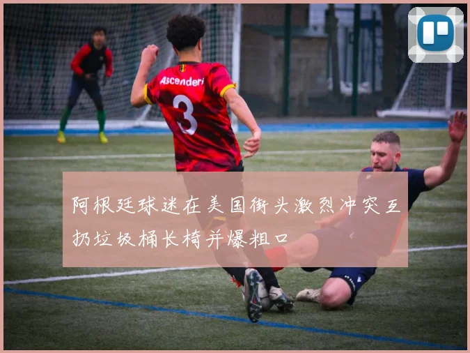 阿根廷球迷在美国街头激烈冲突互扔垃圾桶长椅并爆粗口